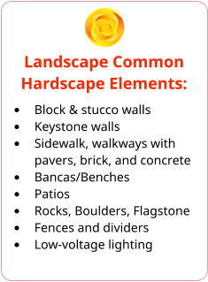 Landscape Common Hardscape Elements: •	Block & stucco walls •	Keystone walls •	Sidewalk, walkways with pavers, brick, and concrete •	Bancas/Benches •	Patios •	Rocks, Boulders, Flagstone •	Fences and dividers •	Low-voltage lighting