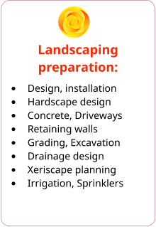 Landscaping preparation: •	Design, installation •	Hardscape design •	Concrete, Driveways •	Retaining walls •	Grading, Excavation •	Drainage design •	Xeriscape planning •	Irrigation, Sprinklers