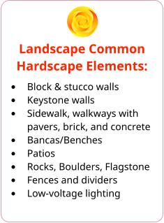 Landscape Common Hardscape Elements: •	Block & stucco walls •	Keystone walls •	Sidewalk, walkways with pavers, brick, and concrete •	Bancas/Benches •	Patios •	Rocks, Boulders, Flagstone •	Fences and dividers •	Low-voltage lighting