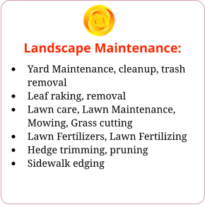Landscape Maintenance: •	Yard Maintenance, cleanup, trash removal •	Leaf raking, removal •	Lawn care, Lawn Maintenance, Mowing, Grass cutting •	Lawn Fertilizers, Lawn Fertilizing •	Hedge trimming, pruning •	Sidewalk edging