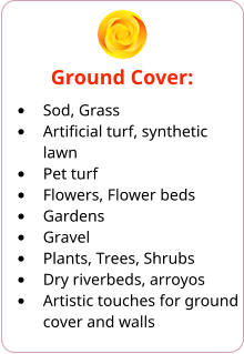 Ground Cover: •	Sod, Grass •	Artificial turf, synthetic lawn •	Pet turf •	Flowers, Flower beds •	Gardens •	Gravel •	Plants, Trees, Shrubs •	Dry riverbeds, arroyos •	Artistic touches for ground cover and walls
