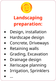 Landscaping preparation: •	Design, installation •	Hardscape design •	Concrete, Driveways •	Retaining walls •	Grading, Excavation •	Drainage design •	Xeriscape planning •	Irrigation, Sprinklers •	…