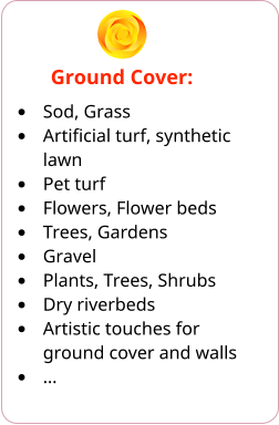 Ground Cover: •	Sod, Grass •	Artificial turf, synthetic lawn •	Pet turf •	Flowers, Flower beds •	Trees, Gardens •	Gravel •	Plants, Trees, Shrubs •	Dry riverbeds •	Artistic touches for ground cover and walls •	…