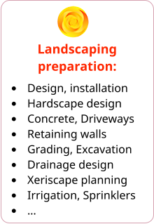 Landscaping preparation: •	Design, installation •	Hardscape design •	Concrete, Driveways •	Retaining walls •	Grading, Excavation •	Drainage design •	Xeriscape planning •	Irrigation, Sprinklers •	…